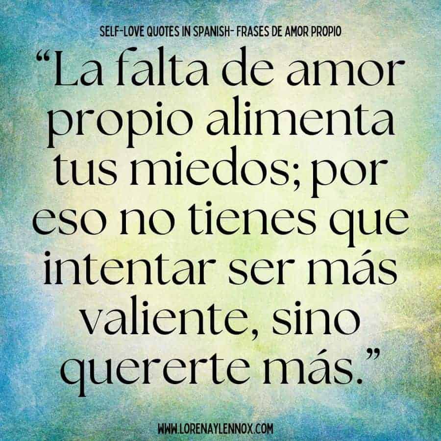 Self love quotes in Spanish:“La falta de amor propio alimenta tus miedos; por eso no tienes que intentar ser más valiente, sino quererte más.” “Lack of self-love feeds your fears: that’s why you don’t need to try and be braver, but rather learn how to love yourself more.”