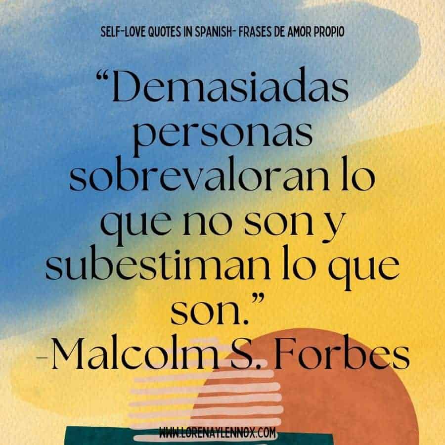 Self love quotes in Spanish: “Demasiadas personas sobrevaloran lo que no son y subestiman lo que son.” Malcolm S. Forbes “Many people overrate what they are not and underrate that what they are.”