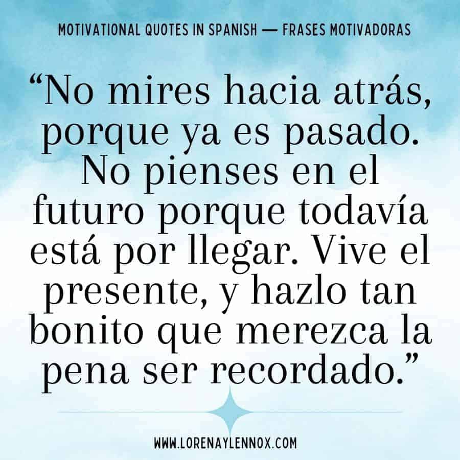 “No mires hacia atrás, porque ya es pasado. No pienses en el futuro porque todavía está por llegar. Vive el presente, y hazlo tan bonito que merezca la pena ser recordado.”