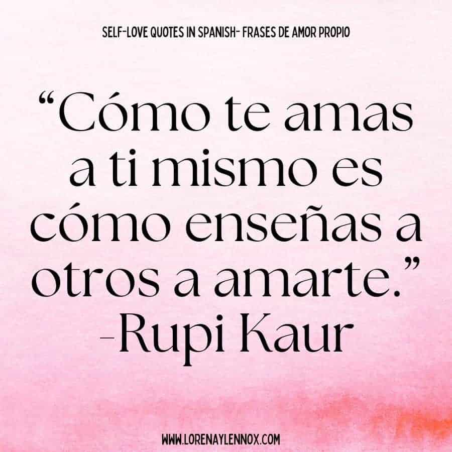 Self love quotes in Spanish: “Cómo te amas a ti mismo es cómo enseñas a otros a amarte.” Rupi Kaur “The way that you love yourself is how you teach others to love you.”