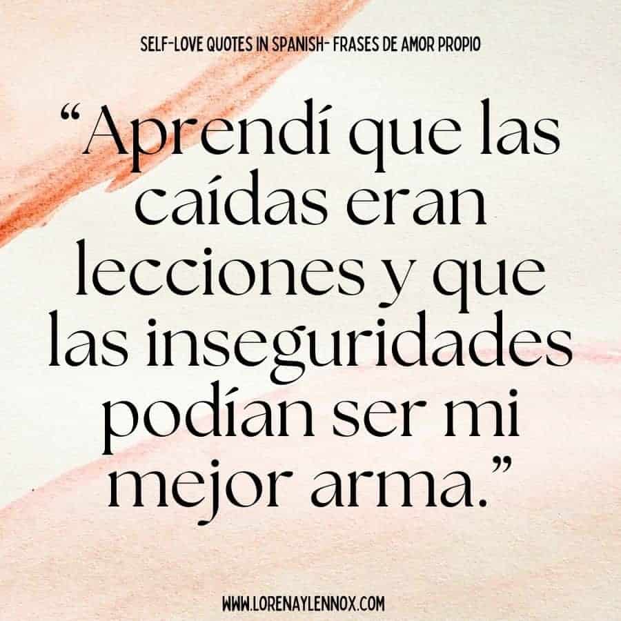 Self love quotes in Spanish: “Aprendí que las caídas eran lecciones y que las inseguridades podían ser mi mejor arma.” “I learned that falls were lessons and that insecurities could be my best weapon.”