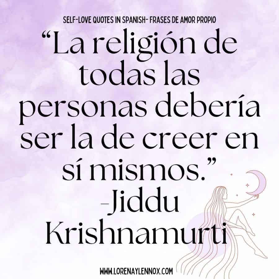 Self love quotes in Spanish: “La religión de todas las personas debería ser la de creer en sí mismos.” Jiddu Krishnamurti “ Every person’s religion should be that of believing in themselves.”