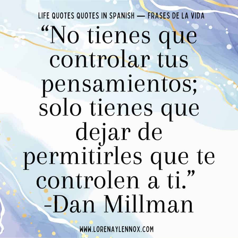 “No tienes que controlar tus pensamientos; solo tienes que dejar de permitirles que te controlen a ti.” Dan Millman “You don’t have to control your thoughts, you just have to stop letting them control you.”